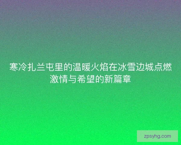 寒冷扎兰屯里的温暖火焰在冰雪边城点燃激情与希望的新篇章