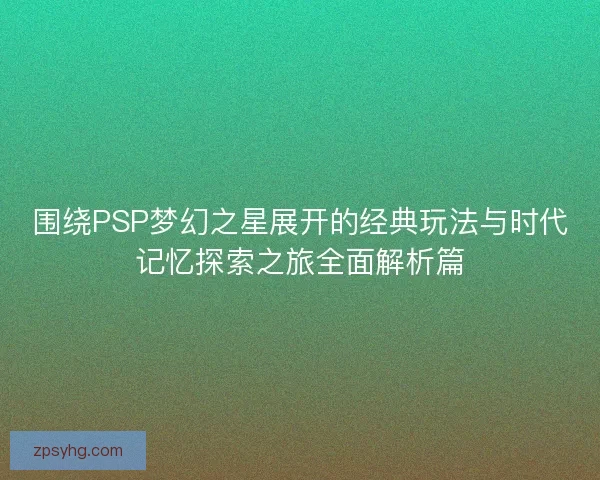 围绕PSP梦幻之星展开的经典玩法与时代记忆探索之旅全面解析篇
