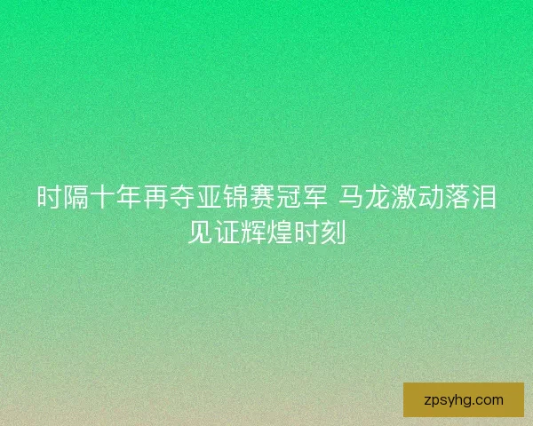 时隔十年再夺亚锦赛冠军 马龙激动落泪见证辉煌时刻
